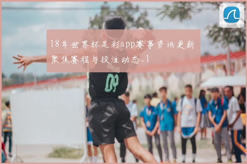 18年世界杯足彩app赛事资讯更新 聚焦赛程与投注动态_1