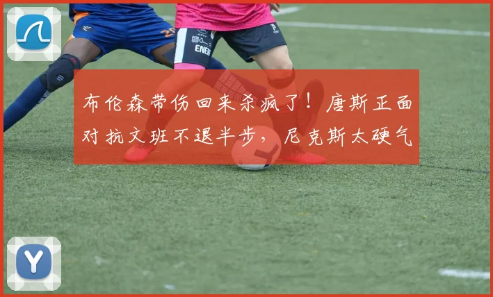 布伦森带伤回来杀疯了!唐斯正面对抗文班不退半步,尼克斯太硬气